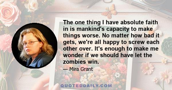 The one thing I have absolute faith in is mankind's capacity to make things worse. No matter how bad it gets, we're all happy to screw each other over. It's enough to make me wonder if we should have let the zombies win.
