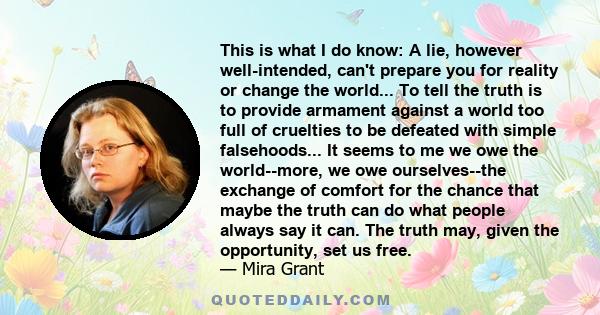 This is what I do know: A lie, however well-intended, can't prepare you for reality or change the world... To tell the truth is to provide armament against a world too full of cruelties to be defeated with simple