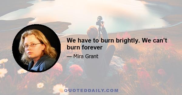 We have to burn brightly. We can’t burn forever