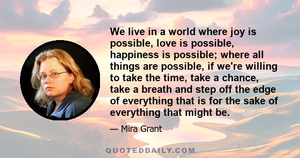 We live in a world where joy is possible, love is possible, happiness is possible; where all things are possible, if we're willing to take the time, take a chance, take a breath and step off the edge of everything that