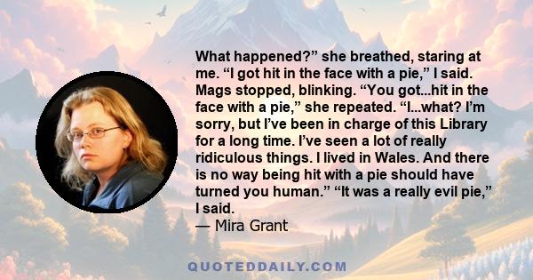 What happened?” she breathed, staring at me. “I got hit in the face with a pie,” I said. Mags stopped, blinking. “You got...hit in the face with a pie,” she repeated. “I...what? I’m sorry, but I’ve been in charge of