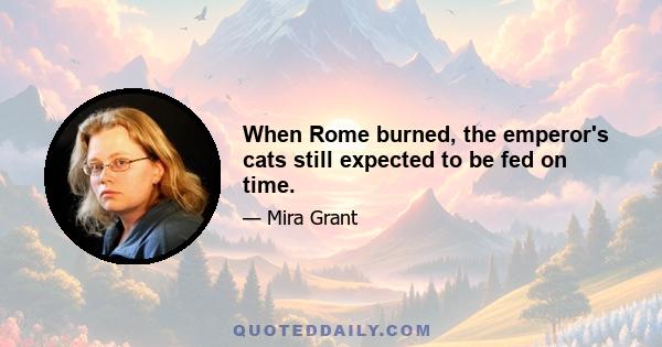 When Rome burned, the emperor's cats still expected to be fed on time.