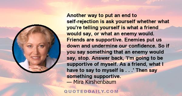 Another way to put an end to self-rejection is ask yourself whether what you're telling yourself is what a friend would say, or what an enemy would. Friends are supportive. Enemies put us down and undermine our