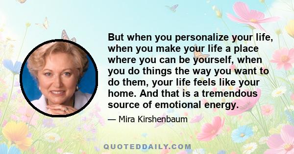 But when you personalize your life, when you make your life a place where you can be yourself, when you do things the way you want to do them, your life feels like your home. And that is a tremendous source of emotional 