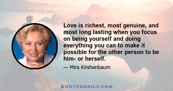 Love is richest, most genuine, and most long lasting when you focus on being yourself and doing everything you can to make it possible for the other person to be him- or herself.