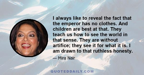 I always like to reveal the fact that the emperor has no clothes. And children are best at that. They teach us how to see the world in that sense. They are without artifice; they see it for what it is. I am drawn to