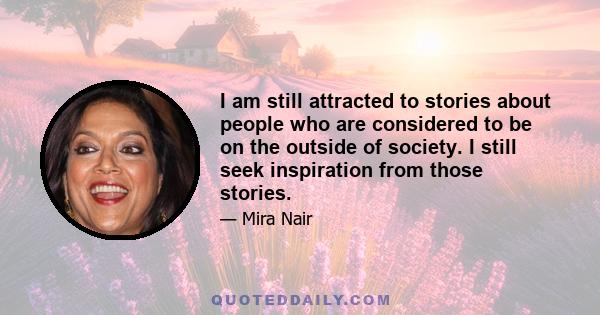 I am still attracted to stories about people who are considered to be on the outside of society. I still seek inspiration from those stories.