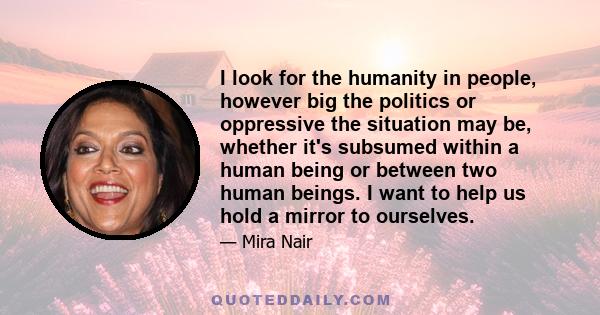 I look for the humanity in people, however big the politics or oppressive the situation may be, whether it's subsumed within a human being or between two human beings. I want to help us hold a mirror to ourselves.