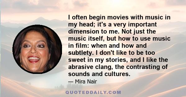 I often begin movies with music in my head; it's a very important dimension to me. Not just the music itself, but how to use music in film: when and how and subtlety. I don't like to be too sweet in my stories, and I