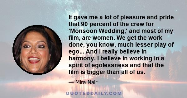 It gave me a lot of pleasure and pride that 90 percent of the crew for 'Monsoon Wedding,' and most of my film, are women. We get the work done, you know, much lesser play of ego... And I really believe in harmony, I