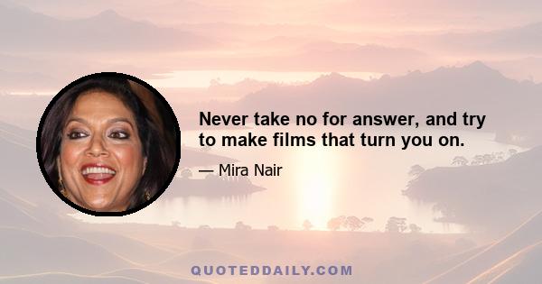 Never take no for answer, and try to make films that turn you on.