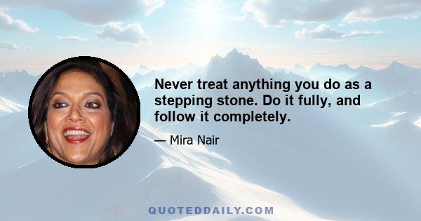 Never treat anything you do as a stepping stone. Do it fully, and follow it completely.