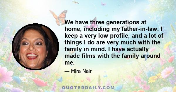 We have three generations at home, including my father-in-law. I keep a very low profile, and a lot of things I do are very much with the family in mind. I have actually made films with the family around me.