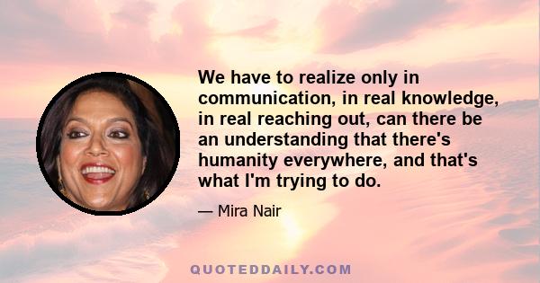 We have to realize only in communication, in real knowledge, in real reaching out, can there be an understanding that there's humanity everywhere, and that's what I'm trying to do.