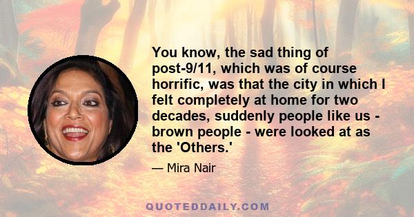 You know, the sad thing of post-9/11, which was of course horrific, was that the city in which I felt completely at home for two decades, suddenly people like us - brown people - were looked at as the 'Others.'