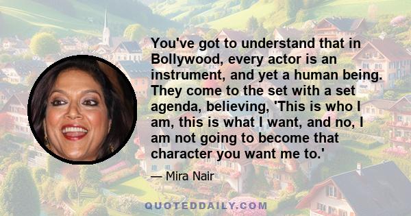 You've got to understand that in Bollywood, every actor is an instrument, and yet a human being. They come to the set with a set agenda, believing, 'This is who I am, this is what I want, and no, I am not going to