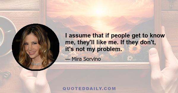 I assume that if people get to know me, they'll like me. If they don't, it's not my problem.