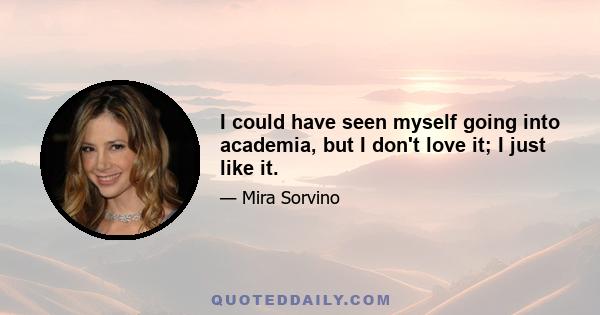 I could have seen myself going into academia, but I don't love it; I just like it.