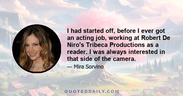 I had started off, before I ever got an acting job, working at Robert De Niro's Tribeca Productions as a reader. I was always interested in that side of the camera.