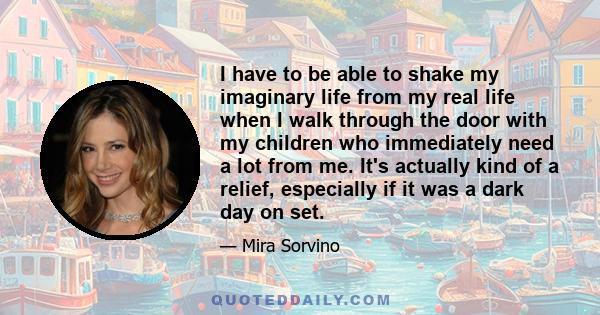 I have to be able to shake my imaginary life from my real life when I walk through the door with my children who immediately need a lot from me. It's actually kind of a relief, especially if it was a dark day on set.