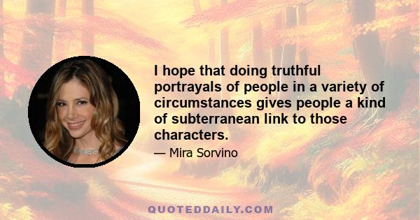 I hope that doing truthful portrayals of people in a variety of circumstances gives people a kind of subterranean link to those characters.