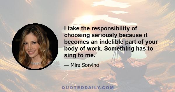 I take the responsibility of choosing seriously because it becomes an indelible part of your body of work. Something has to sing to me.