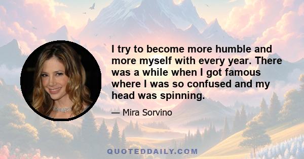 I try to become more humble and more myself with every year. There was a while when I got famous where I was so confused and my head was spinning.