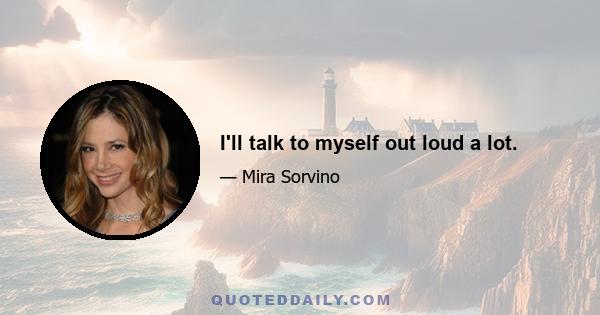 I'll talk to myself out loud a lot.