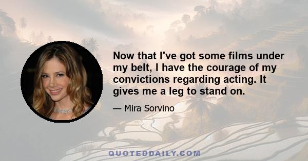 Now that I've got some films under my belt, I have the courage of my convictions regarding acting. It gives me a leg to stand on.