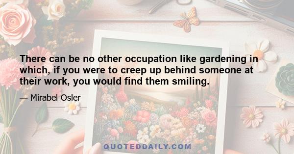 There can be no other occupation like gardening in which, if you were to creep up behind someone at their work, you would find them smiling.