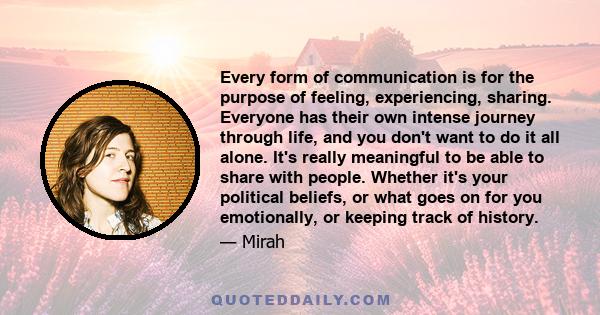 Every form of communication is for the purpose of feeling, experiencing, sharing. Everyone has their own intense journey through life, and you don't want to do it all alone. It's really meaningful to be able to share