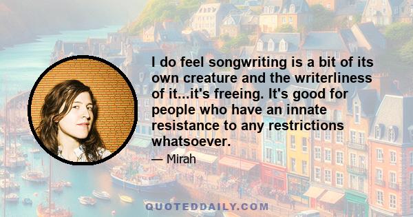 I do feel songwriting is a bit of its own creature and the writerliness of it...it's freeing. It's good for people who have an innate resistance to any restrictions whatsoever.