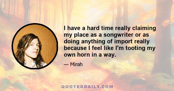 I have a hard time really claiming my place as a songwriter or as doing anything of import really because I feel like I'm tooting my own horn in a way.