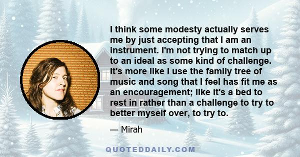 I think some modesty actually serves me by just accepting that I am an instrument. I'm not trying to match up to an ideal as some kind of challenge. It's more like I use the family tree of music and song that I feel has 