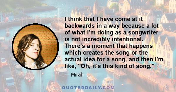 I think that I have come at it backwards in a way because a lot of what I'm doing as a songwriter is not incredibly intentional. There's a moment that happens which creates the song or the actual idea for a song, and