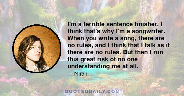 I'm a terrible sentence finisher. I think that's why I'm a songwriter. When you write a song, there are no rules, and I think that I talk as if there are no rules. But then I run this great risk of no one understanding