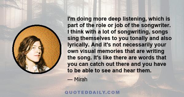 I'm doing more deep listening, which is part of the role or job of the songwriter. I think with a lot of songwriting, songs sing themselves to you tonally and also lyrically. And it's not necessarily your own visual