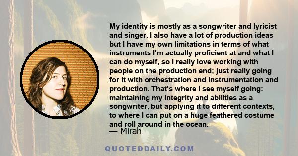 My identity is mostly as a songwriter and lyricist and singer. I also have a lot of production ideas but I have my own limitations in terms of what instruments I'm actually proficient at and what I can do myself, so I