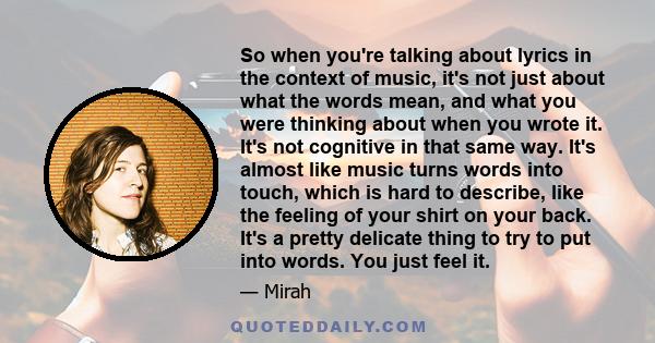 So when you're talking about lyrics in the context of music, it's not just about what the words mean, and what you were thinking about when you wrote it. It's not cognitive in that same way. It's almost like music turns 