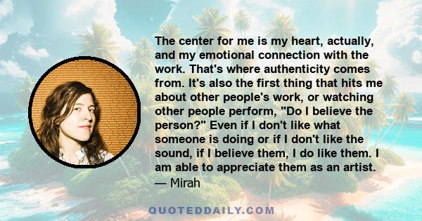 The center for me is my heart, actually, and my emotional connection with the work. That's where authenticity comes from. It's also the first thing that hits me about other people's work, or watching other people