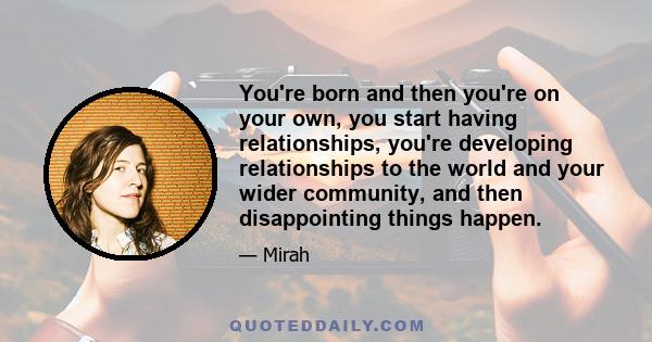 You're born and then you're on your own, you start having relationships, you're developing relationships to the world and your wider community, and then disappointing things happen.