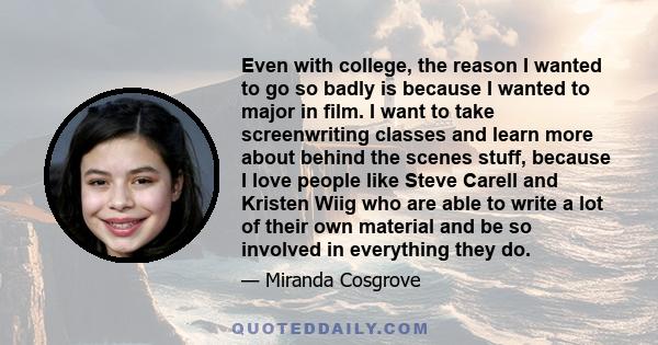 Even with college, the reason I wanted to go so badly is because I wanted to major in film. I want to take screenwriting classes and learn more about behind the scenes stuff, because I love people like Steve Carell and