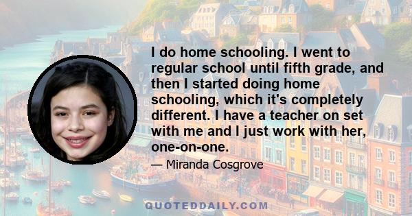 I do home schooling. I went to regular school until fifth grade, and then I started doing home schooling, which it's completely different. I have a teacher on set with me and I just work with her, one-on-one.