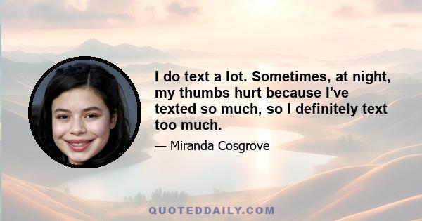 I do text a lot. Sometimes, at night, my thumbs hurt because I've texted so much, so I definitely text too much.