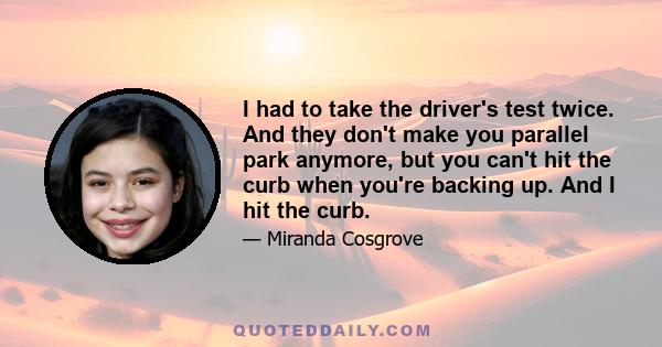 I had to take the driver's test twice. And they don't make you parallel park anymore, but you can't hit the curb when you're backing up. And I hit the curb.