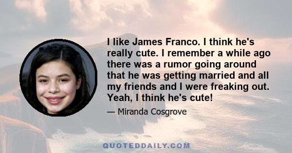 I like James Franco. I think he's really cute. I remember a while ago there was a rumor going around that he was getting married and all my friends and I were freaking out. Yeah, I think he's cute!