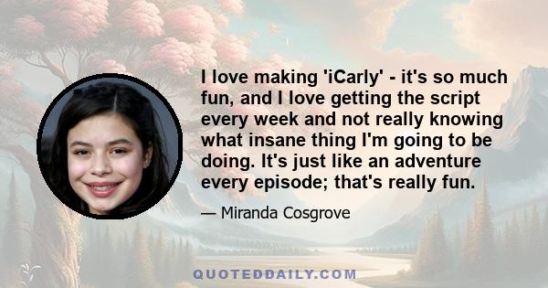 I love making 'iCarly' - it's so much fun, and I love getting the script every week and not really knowing what insane thing I'm going to be doing. It's just like an adventure every episode; that's really fun.