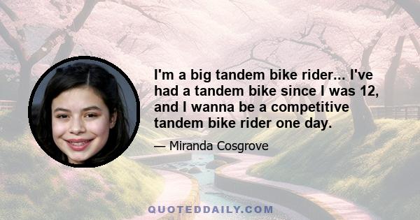 I'm a big tandem bike rider... I've had a tandem bike since I was 12, and I wanna be a competitive tandem bike rider one day.