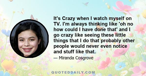 It's Crazy when I watch myself on TV. I'm always thinking like 'oh no how could I have done that' and I go crazy like seeing these little things that I do that probably other people would never even notice and stuff