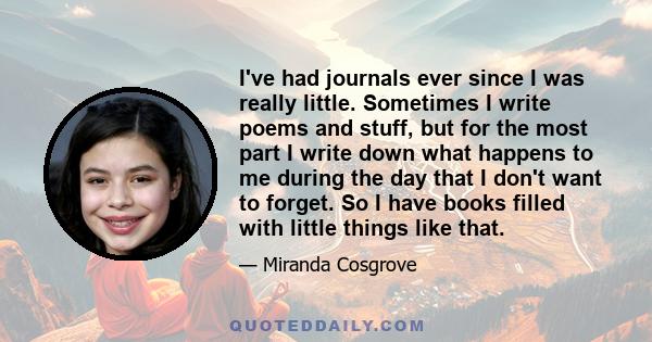 I've had journals ever since I was really little. Sometimes I write poems and stuff, but for the most part I write down what happens to me during the day that I don't want to forget. So I have books filled with little